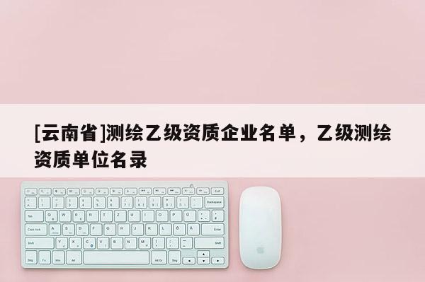 [云南省]測繪乙級資質(zhì)企業(yè)名單，乙級測繪資質(zhì)單位名錄