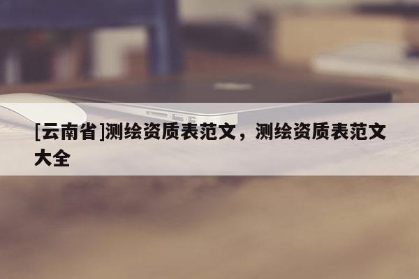 [云南省]測繪資質(zhì)表范文，測繪資質(zhì)表范文大全