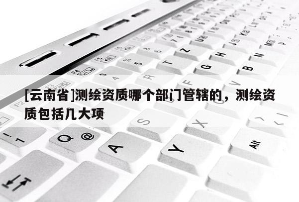 [云南省]測(cè)繪資質(zhì)哪個(gè)部門管轄的，測(cè)繪資質(zhì)包括幾大項(xiàng)