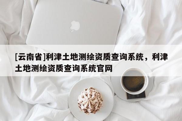 [云南省]利津土地測繪資質(zhì)查詢系統(tǒng)，利津土地測繪資質(zhì)查詢系統(tǒng)官網(wǎng)