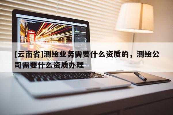 [云南省]測(cè)繪業(yè)務(wù)需要什么資質(zhì)的，測(cè)繪公司需要什么資質(zhì)辦理