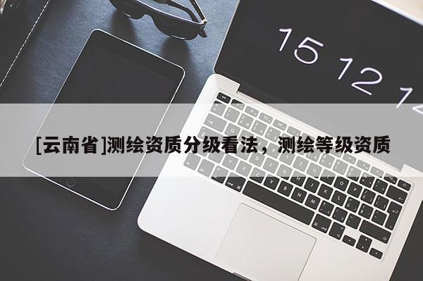 [云南省]測繪資質(zhì)分級看法，測繪等級資質(zhì)