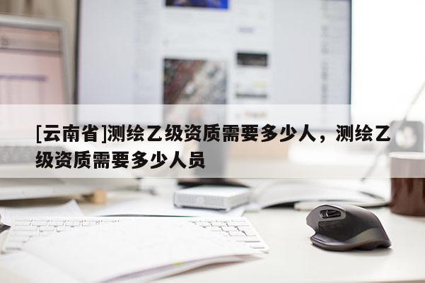 [云南省]測繪乙級(jí)資質(zhì)需要多少人，測繪乙級(jí)資質(zhì)需要多少人員