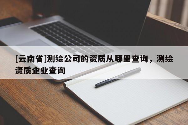 [云南省]測繪公司的資質(zhì)從哪里查詢，測繪資質(zhì)企業(yè)查詢