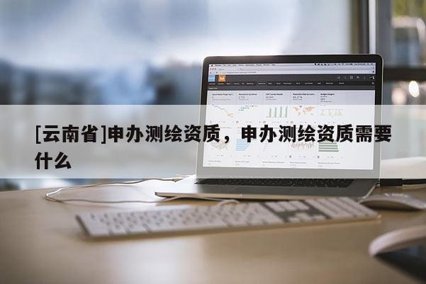 [云南省]申辦測(cè)繪資質(zhì)，申辦測(cè)繪資質(zhì)需要什么