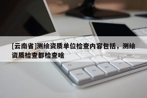 [云南省]測(cè)繪資質(zhì)單位檢查內(nèi)容包括，測(cè)繪資質(zhì)檢查都檢查啥
