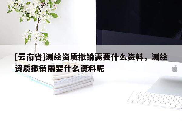 [云南省]測(cè)繪資質(zhì)撤銷需要什么資料，測(cè)繪資質(zhì)撤銷需要什么資料呢