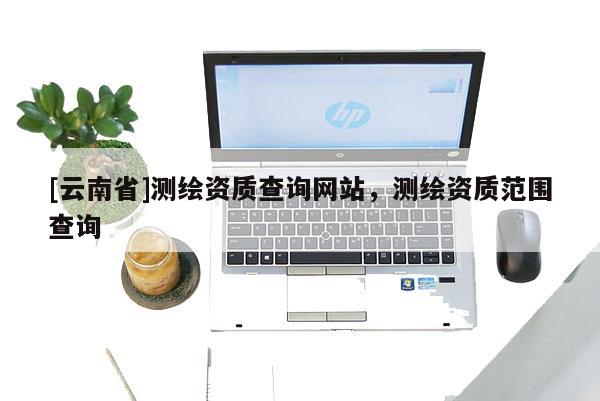 [云南省]測繪資質(zhì)查詢網(wǎng)站，測繪資質(zhì)范圍查詢