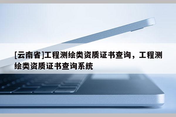 [云南省]工程測(cè)繪類資質(zhì)證書查詢，工程測(cè)繪類資質(zhì)證書查詢系統(tǒng)