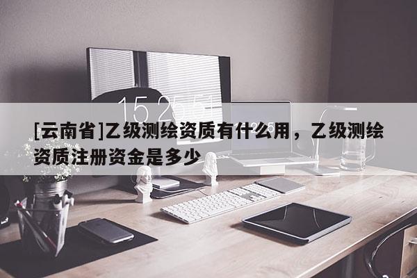 [云南省]乙級測繪資質有什么用，乙級測繪資質注冊資金是多少