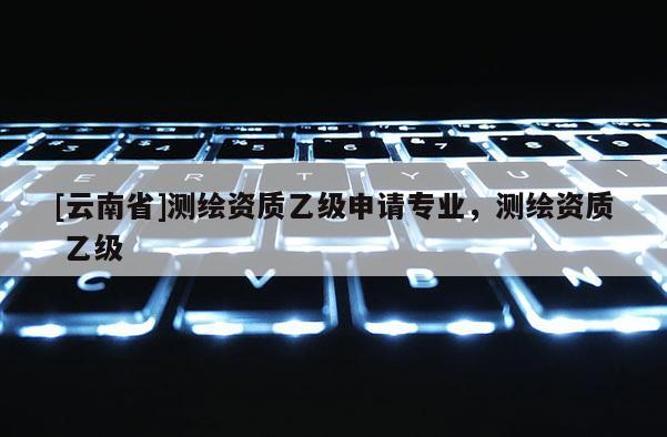 [云南省]測繪資質(zhì)乙級申請專業(yè)，測繪資質(zhì) 乙級