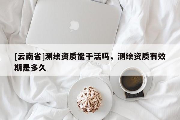 [云南省]測繪資質(zhì)能干活嗎，測繪資質(zhì)有效期是多久