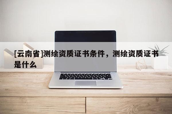 [云南省]測繪資質(zhì)證書條件，測繪資質(zhì)證書是什么