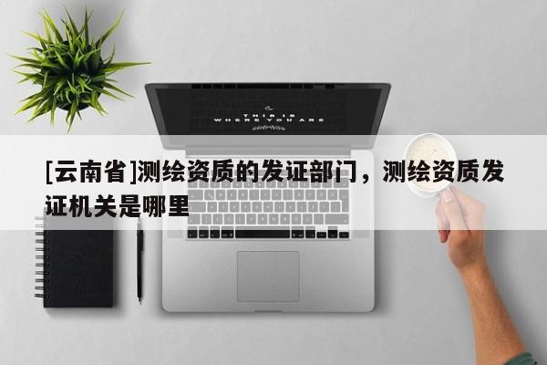[云南省]測繪資質(zhì)的發(fā)證部門，測繪資質(zhì)發(fā)證機(jī)關(guān)是哪里