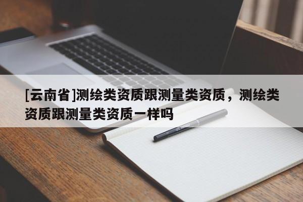 [云南省]測繪類資質(zhì)跟測量類資質(zhì)，測繪類資質(zhì)跟測量類資質(zhì)一樣嗎