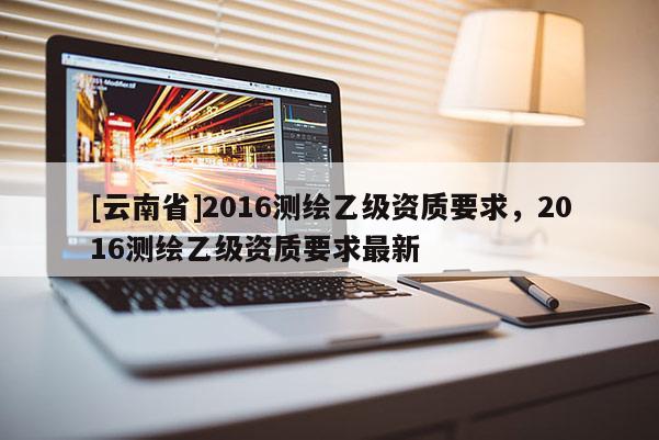 [云南省]2016測繪乙級資質(zhì)要求，2016測繪乙級資質(zhì)要求最新
