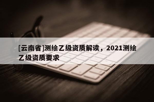 [云南省]測繪乙級資質(zhì)解讀，2021測繪乙級資質(zhì)要求