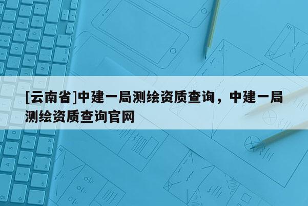 [云南省]中建一局測繪資質(zhì)查詢，中建一局測繪資質(zhì)查詢官網(wǎng)