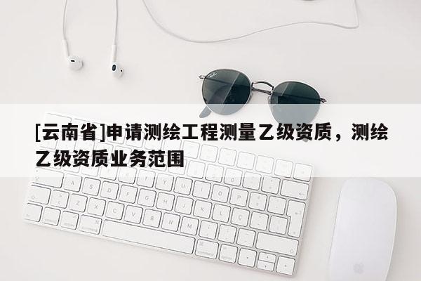 [云南省]申請測繪工程測量乙級資質(zhì)，測繪乙級資質(zhì)業(yè)務(wù)范圍