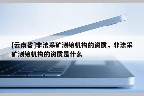 [云南省]非法采礦測繪機構(gòu)的資質(zhì)，非法采礦測繪機構(gòu)的資質(zhì)是什么