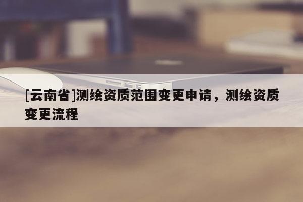 [云南省]測繪資質(zhì)范圍變更申請，測繪資質(zhì)變更流程