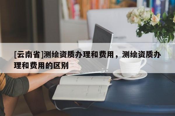[云南省]測繪資質辦理和費用，測繪資質辦理和費用的區(qū)別