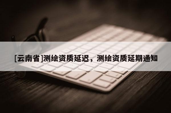 [云南省]測繪資質延遲，測繪資質延期通知