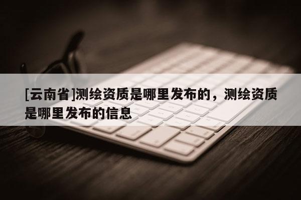[云南省]測繪資質是哪里發(fā)布的，測繪資質是哪里發(fā)布的信息