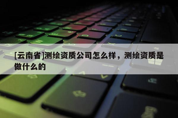 [云南省]測繪資質(zhì)公司怎么樣，測繪資質(zhì)是做什么的