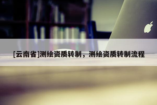 [云南省]測繪資質(zhì)轉(zhuǎn)制，測繪資質(zhì)轉(zhuǎn)制流程