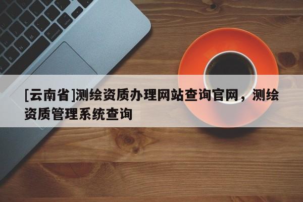 [云南省]測繪資質(zhì)辦理網(wǎng)站查詢官網(wǎng)，測繪資質(zhì)管理系統(tǒng)查詢
