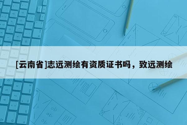 [云南省]志遠測繪有資質(zhì)證書嗎，致遠測繪