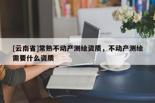 [云南省]常熟不動產(chǎn)測繪資質(zhì)，不動產(chǎn)測繪需要什么資質(zhì)