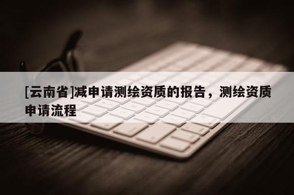 [云南省]減申請測繪資質(zhì)的報告，測繪資質(zhì)申請流程