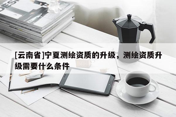[云南省]寧夏測繪資質(zhì)的升級，測繪資質(zhì)升級需要什么條件