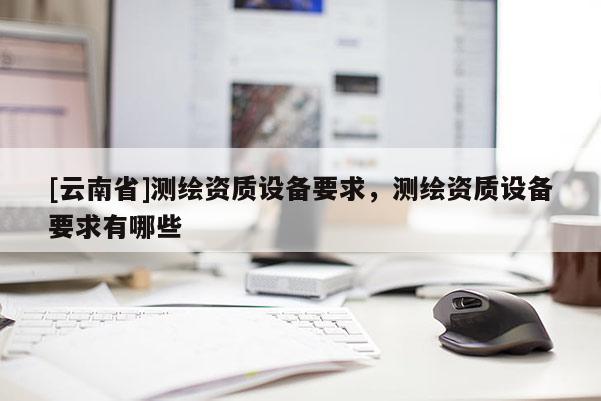 [云南省]測繪資質(zhì)設(shè)備要求，測繪資質(zhì)設(shè)備要求有哪些