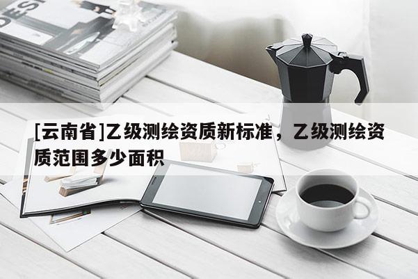 [云南省]乙級(jí)測(cè)繪資質(zhì)新標(biāo)準(zhǔn)，乙級(jí)測(cè)繪資質(zhì)范圍多少面積