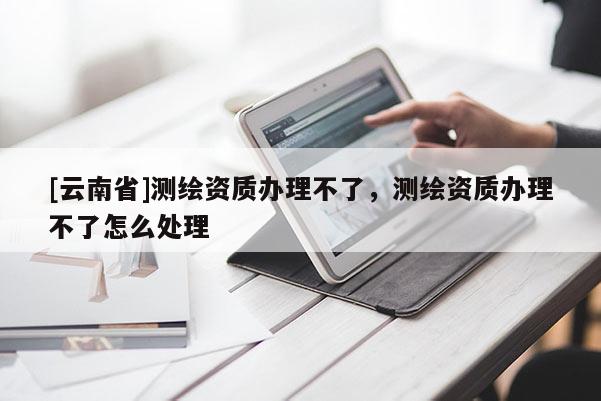 [云南省]測繪資質(zhì)辦理不了，測繪資質(zhì)辦理不了怎么處理