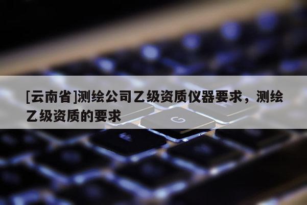 [云南省]測(cè)繪公司乙級(jí)資質(zhì)儀器要求，測(cè)繪乙級(jí)資質(zhì)的要求