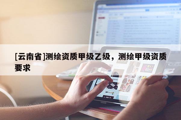 [云南省]測(cè)繪資質(zhì)甲級(jí)乙級(jí)，測(cè)繪甲級(jí)資質(zhì)要求