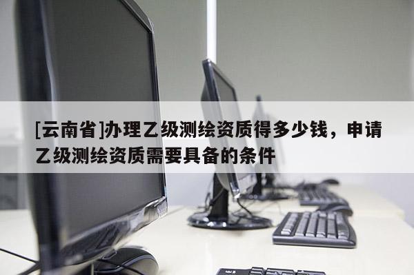 [云南省]辦理乙級測繪資質(zhì)得多少錢，申請乙級測繪資質(zhì)需要具備的條件