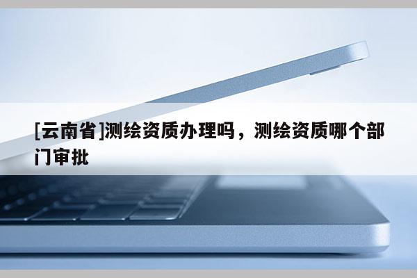 [云南省]測(cè)繪資質(zhì)辦理嗎，測(cè)繪資質(zhì)哪個(gè)部門審批