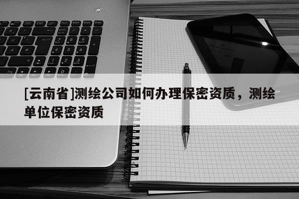 [云南省]測(cè)繪公司如何辦理保密資質(zhì)，測(cè)繪單位保密資質(zhì)