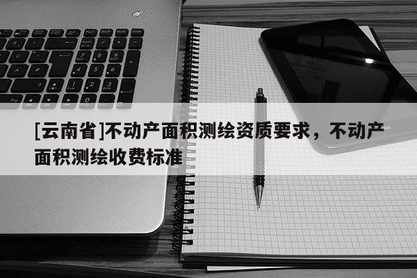 [云南省]不動(dòng)產(chǎn)面積測(cè)繪資質(zhì)要求，不動(dòng)產(chǎn)面積測(cè)繪收費(fèi)標(biāo)準(zhǔn)