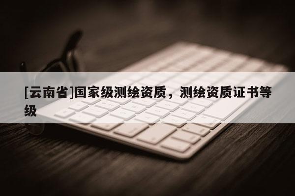 [云南省]國(guó)家級(jí)測(cè)繪資質(zhì)，測(cè)繪資質(zhì)證書(shū)等級(jí)