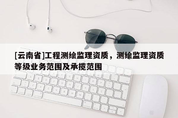 [云南省]工程測(cè)繪監(jiān)理資質(zhì)，測(cè)繪監(jiān)理資質(zhì)等級(jí)業(yè)務(wù)范圍及承攬范圍