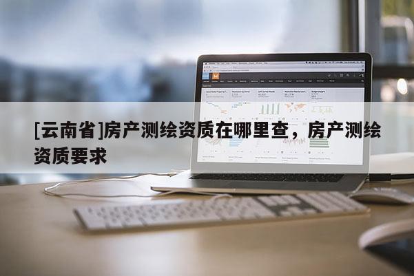 [云南省]房產(chǎn)測(cè)繪資質(zhì)在哪里查，房產(chǎn)測(cè)繪資質(zhì)要求