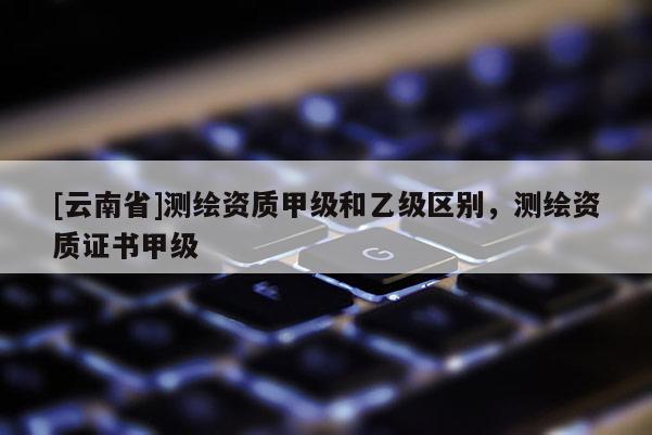 [云南省]測(cè)繪資質(zhì)甲級(jí)和乙級(jí)區(qū)別，測(cè)繪資質(zhì)證書(shū)甲級(jí)
