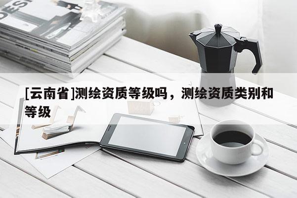 [云南省]測(cè)繪資質(zhì)等級(jí)嗎，測(cè)繪資質(zhì)類(lèi)別和等級(jí)