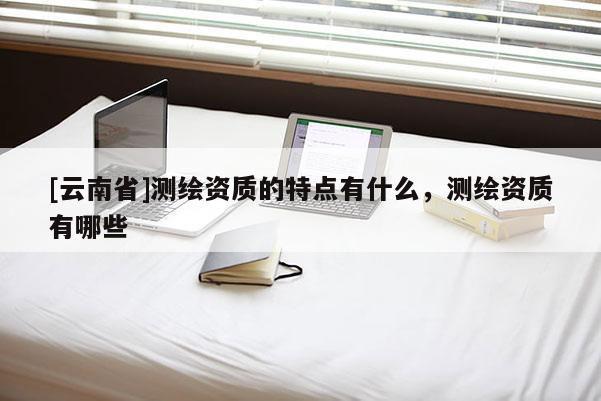 [云南省]測繪資質(zhì)的特點(diǎn)有什么，測繪資質(zhì)有哪些